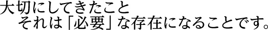 大切にしてきたこと それは「必要」な存在になることです。